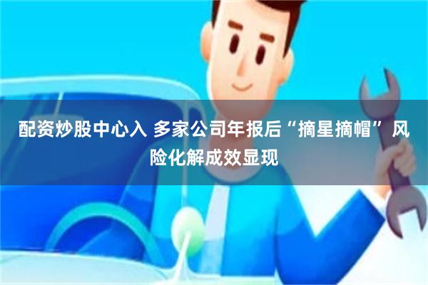 配资炒股中心入 多家公司年报后“摘星摘帽” 风险化解成效显现