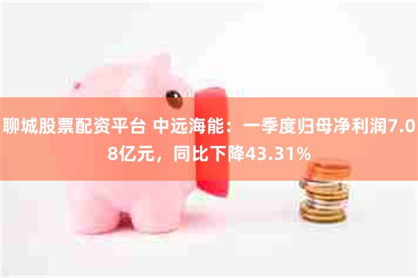 聊城股票配资平台 中远海能：一季度归母净利润7.08亿元，同比下降43.31%