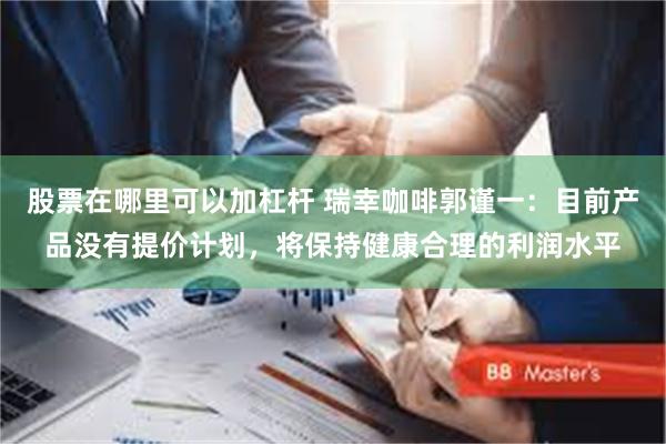 股票在哪里可以加杠杆 瑞幸咖啡郭谨一：目前产品没有提价计划，将保持健康合理的利润水平