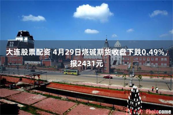 大连股票配资 4月29日烧碱期货收盘下跌0.49%，报2431元
