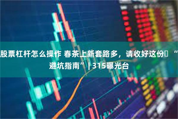 股票杠杆怎么操作 春茶上新套路多，请收好这份​“避坑指南” | 315曝光台