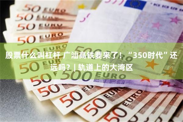 股票什么叫杠杆 广汕高铁要来了！“350时代”还远吗？| 轨道上的大湾区