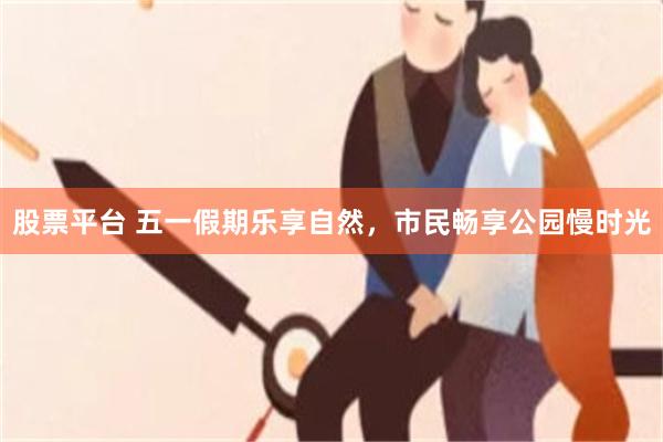 股票平台 五一假期乐享自然，市民畅享公园慢时光