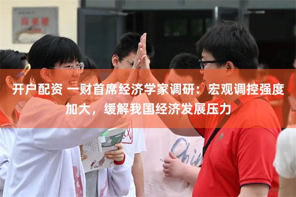 开户配资 一财首席经济学家调研：宏观调控强度加大，缓解我国经济发展压力