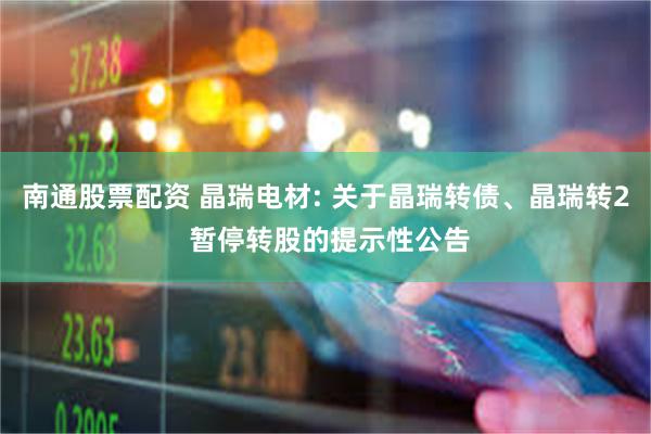 南通股票配资 晶瑞电材: 关于晶瑞转债、晶瑞转2 暂停转股的提示性公告