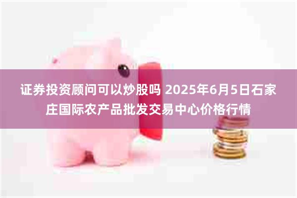 证券投资顾问可以炒股吗 2025年6月5日石家庄国际农产品批发交易中心价格行情