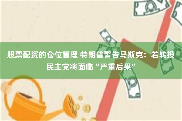 股票配资的仓位管理 特朗普警告马斯克：若转投民主党将面临“严重后果”