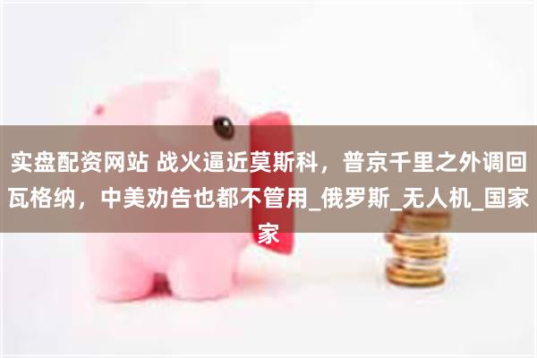 实盘配资网站 战火逼近莫斯科，普京千里之外调回瓦格纳，中美劝告也都不管用_俄罗斯_无人机_国家