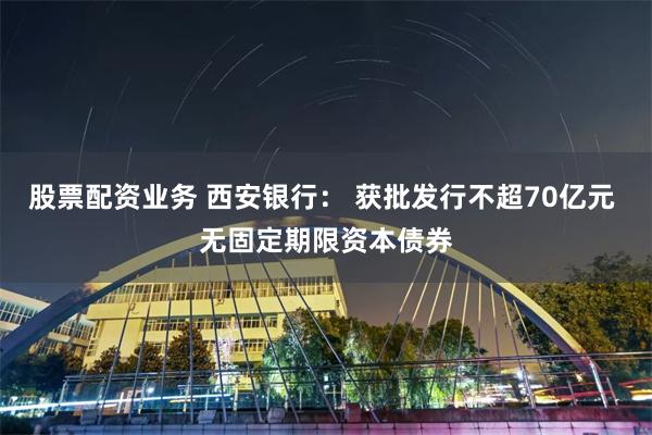 股票配资业务 西安银行： 获批发行不超70亿元 无固定期限资本债券