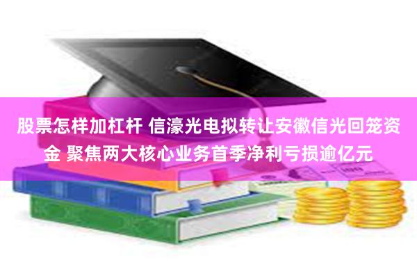 股票怎样加杠杆 信濠光电拟转让安徽信光回笼资金 聚焦两大核心业务首季净利亏损逾亿元