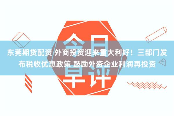 东莞期货配资 外商投资迎来重大利好！三部门发布税收优惠政策 鼓励外资企业利润再投资