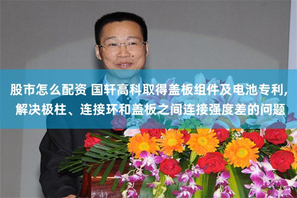 股市怎么配资 国轩高科取得盖板组件及电池专利, 解决极柱、连接环和盖板之间连接强度差的问题