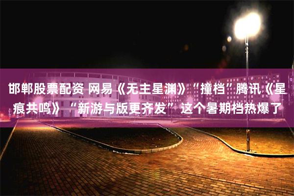 邯郸股票配资 网易《无主星渊》“撞档”腾讯《星痕共鸣》 “新游与版更齐发” 这个暑期档热爆了