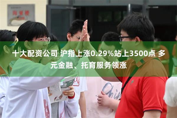 十大配资公司 沪指上涨0.29%站上3500点 多元金融、托育服务领涨