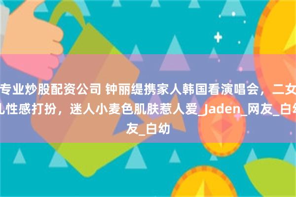 专业炒股配资公司 钟丽缇携家人韩国看演唱会，二女儿性感打扮，迷人小麦色肌肤惹人爱_Jaden_网友_白幼
