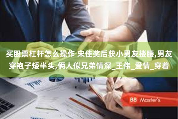 买股票杠杆怎么操作 宋佳奖后获小男友搂腰,男友穿袍子矮半头,俩人似兄弟情深_王伟_爱情_穿着