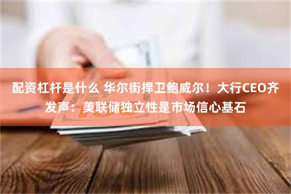 配资杠杆是什么 华尔街捍卫鲍威尔！大行CEO齐发声：美联储独立性是市场信心基石