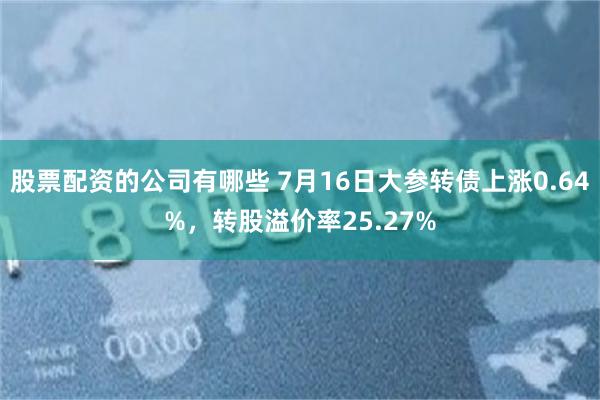股票配资的公司有哪些 7月16日大参转债上涨0.64%，转股溢价率25.27%