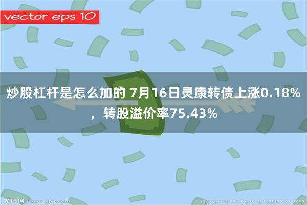 炒股杠杆是怎么加的 7月16日灵康转债上涨0.18%，转股溢价率75.43%