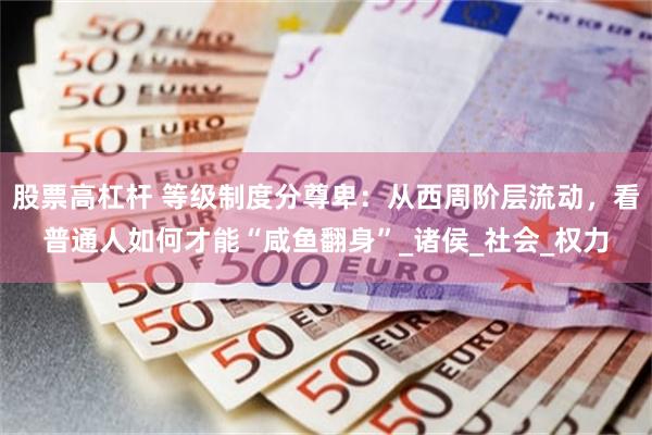 股票高杠杆 等级制度分尊卑：从西周阶层流动，看普通人如何才能“咸鱼翻身”_诸侯_社会_权力