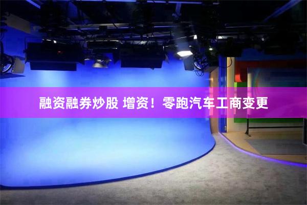 融资融券炒股 增资！零跑汽车工商变更