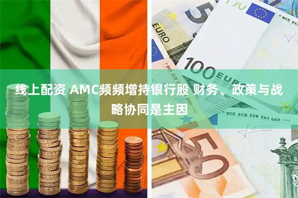 线上配资 AMC频频增持银行股 财务、政策与战略协同是主因