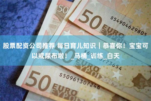 股票配资公司推荐 每日育儿知识｜恭喜你！宝宝可以戒尿布啦！_马桶_训练_白天