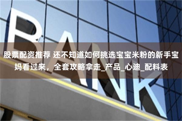 股票配资推荐 还不知道如何挑选宝宝米粉的新手宝妈看过来，全套攻略拿走_产品_心迪_配料表
