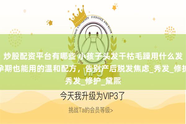炒股配资平台有哪些 小孩子头发干枯毛躁用什么发膜好?孕期也能用的温和配方，告别产后脱发焦虑_秀发_修护_黛熙