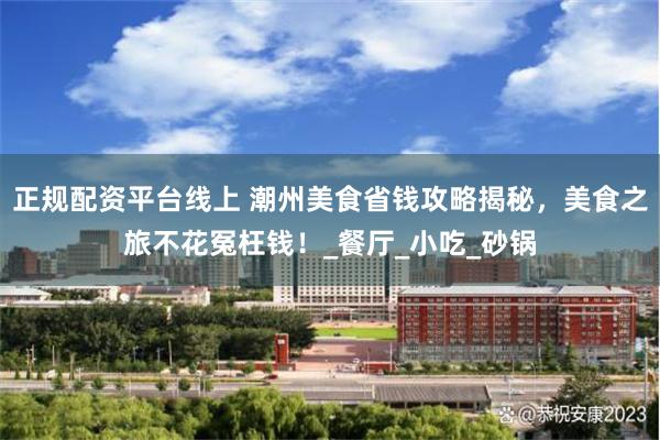 正规配资平台线上 潮州美食省钱攻略揭秘，美食之旅不花冤枉钱！_餐厅_小吃_砂锅