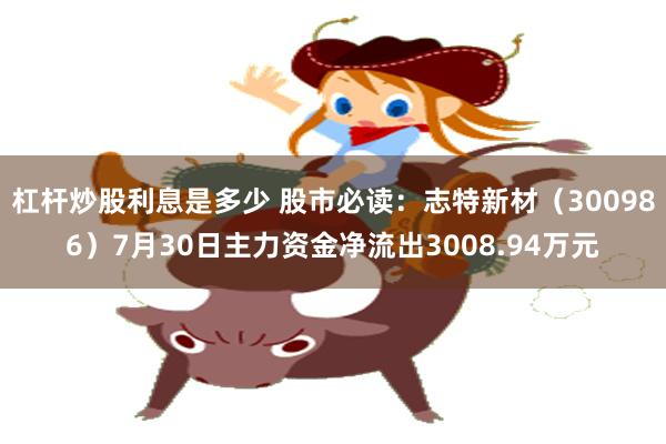 杠杆炒股利息是多少 股市必读：志特新材（300986）7月30日主力资金净流出3008.94万元