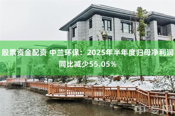 股票资金配资 中兰环保：2025年半年度归母净利润同比减少55.05%
