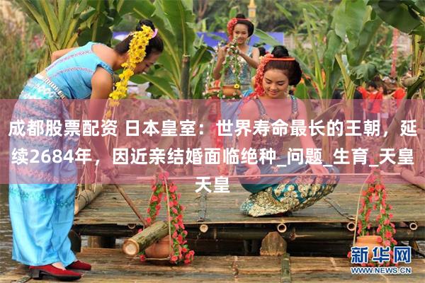 成都股票配资 日本皇室：世界寿命最长的王朝，延续2684年，因近亲结婚面临绝种_问题_生育_天皇