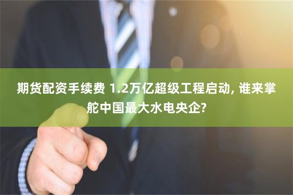 期货配资手续费 1.2万亿超级工程启动, 谁来掌舵中国最大水电央企?
