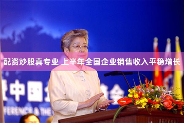 配资炒股真专业 上半年全国企业销售收入平稳增长