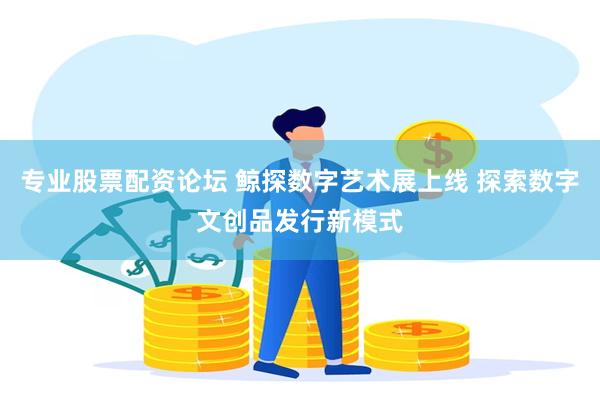 专业股票配资论坛 鲸探数字艺术展上线 探索数字文创品发行新模式