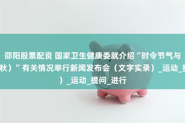 邵阳股票配资 国家卫生健康委就介绍“时令节气与健康（立秋）”有关情况举行新闻发布会（文字实录）_运动_提问_进行
