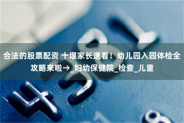 合法的股票配资 十堰家长速看！幼儿园入园体检全攻略来啦→_妇幼保健院_检查_儿童