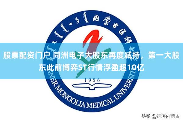 股票配资门户 同洲电子大股东再度减持，第一大股东此前博弈ST行情浮盈超10亿