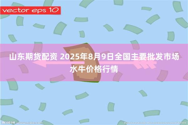 山东期货配资 2025年8月9日全国主要批发市场水牛价格行情