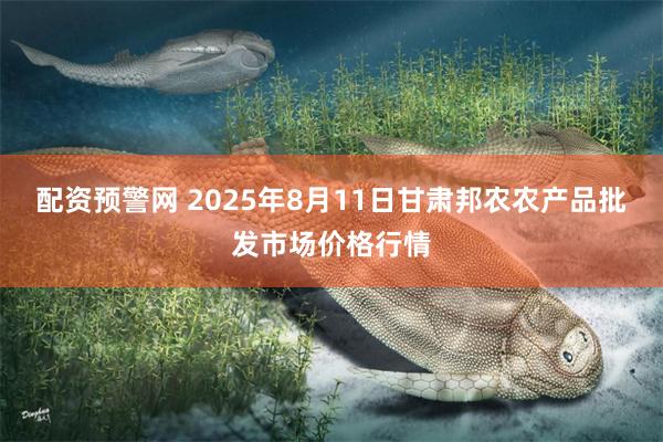 配资预警网 2025年8月11日甘肃邦农农产品批发市场价格行情
