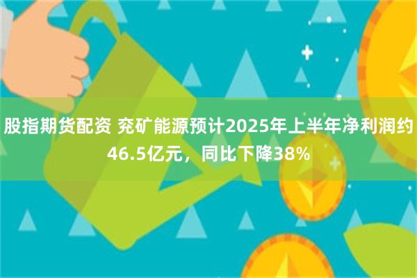 股指期货配资 兖矿能源预计2025年上半年净利润约46.5亿元，同比下降38%