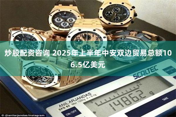 炒股配资咨询 2025年上半年中安双边贸易总额106.5亿美元
