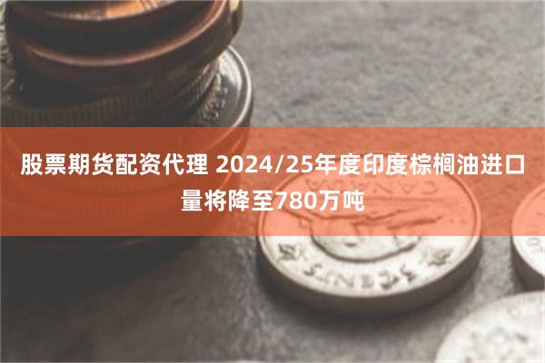 股票期货配资代理 2024/25年度印度棕榈油进口量将降至780万吨