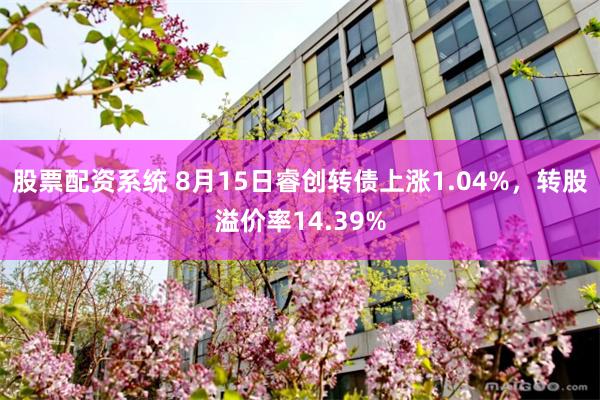 股票配资系统 8月15日睿创转债上涨1.04%，转股溢价率14.39%
