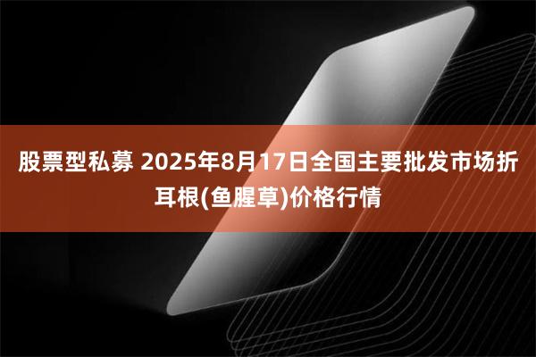 股票型私募 2025年8月17日全国主要批发市场折耳根(鱼腥草)价格行情
