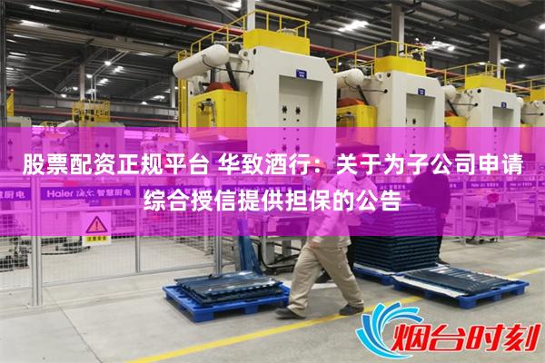 股票配资正规平台 华致酒行：关于为子公司申请综合授信提供担保的公告