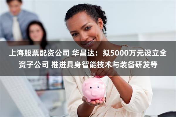 上海股票配资公司 华昌达：拟5000万元设立全资子公司 推进具身智能技术与装备研发等
