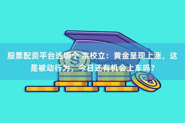 股票配资平台选哪个 宗校立：黄金呈现上涨，这是被动行为，今日还有机会上车吗？