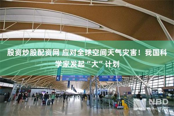股资炒股配资网 应对全球空间天气灾害！我国科学家发起“大”计划